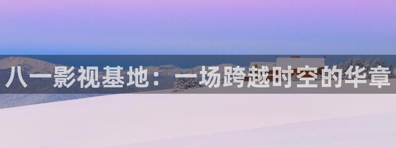 青柠高清影院免费观看电视剧：八一影视基地：一场跨越时空的华章